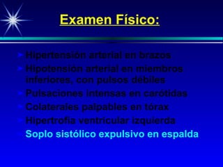 Examen Físico: Hipertensión arterial en brazos Hipotensión arterial en miembros inferiores, con pulsos débiles P ulsaciones intensas en carótidas Colaterales p alpable s en tórax Hi pertro fia ventricular izquierda Soplo sistólico expulsivo en espalda 