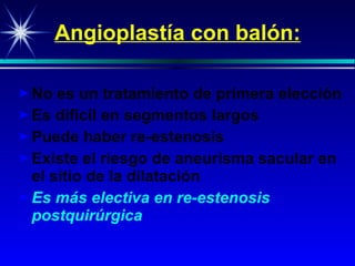 Angioplast ía con balón : No es un tratamiento de primera elección Es difícil en  segment os largos Puede haber re-e stenosis Existe el riesgo de aneurisma sacular en el sitio de la  dilata c i ó n Es más electiva en re-estenosis   postquirúrgica 