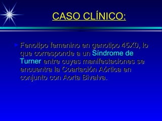 CASO CLÍNICO: Fenotipo femenino en genotipo 45X0, lo que corresponde a un  Síndrome de   Turner  entre cuyas manifestaciones se encuentra la Coartación Aórtica en conjunto con Aorta Bivalva. 