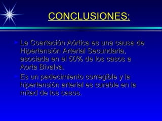 CONCLUSIONES: La Coartación Aórtica es una causa de Hipertensión Arterial Secundaria, asociada en el 50% de los casos a Aorta Bivalva. Es un padecimiento corregible y la hipertensión arterial es curable en la mitad de los casos. 