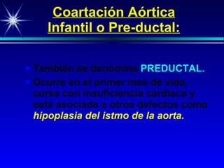 Coartación Aórtica Infantil o Pre-ductal: También se denomina   PREDUCTAL. Oc urre en el primer mes de vida, cursa con insuficiencia cardiaca y está asociada a otros defectos   como   h ipoplasia del istmo de la aorta.   