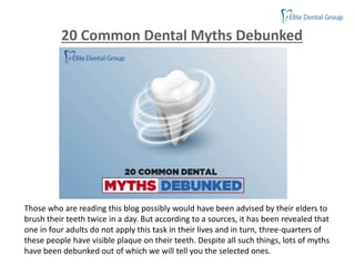 Those who are reading this blog possibly would have been advised by their elders to
brush their teeth twice in a day. But according to a sources, it has been revealed that
one in four adults do not apply this task in their lives and in turn, three-quarters of
these people have visible plaque on their teeth. Despite all such things, lots of myths
have been debunked out of which we will tell you the selected ones.
20 Common Dental Myths Debunked
 