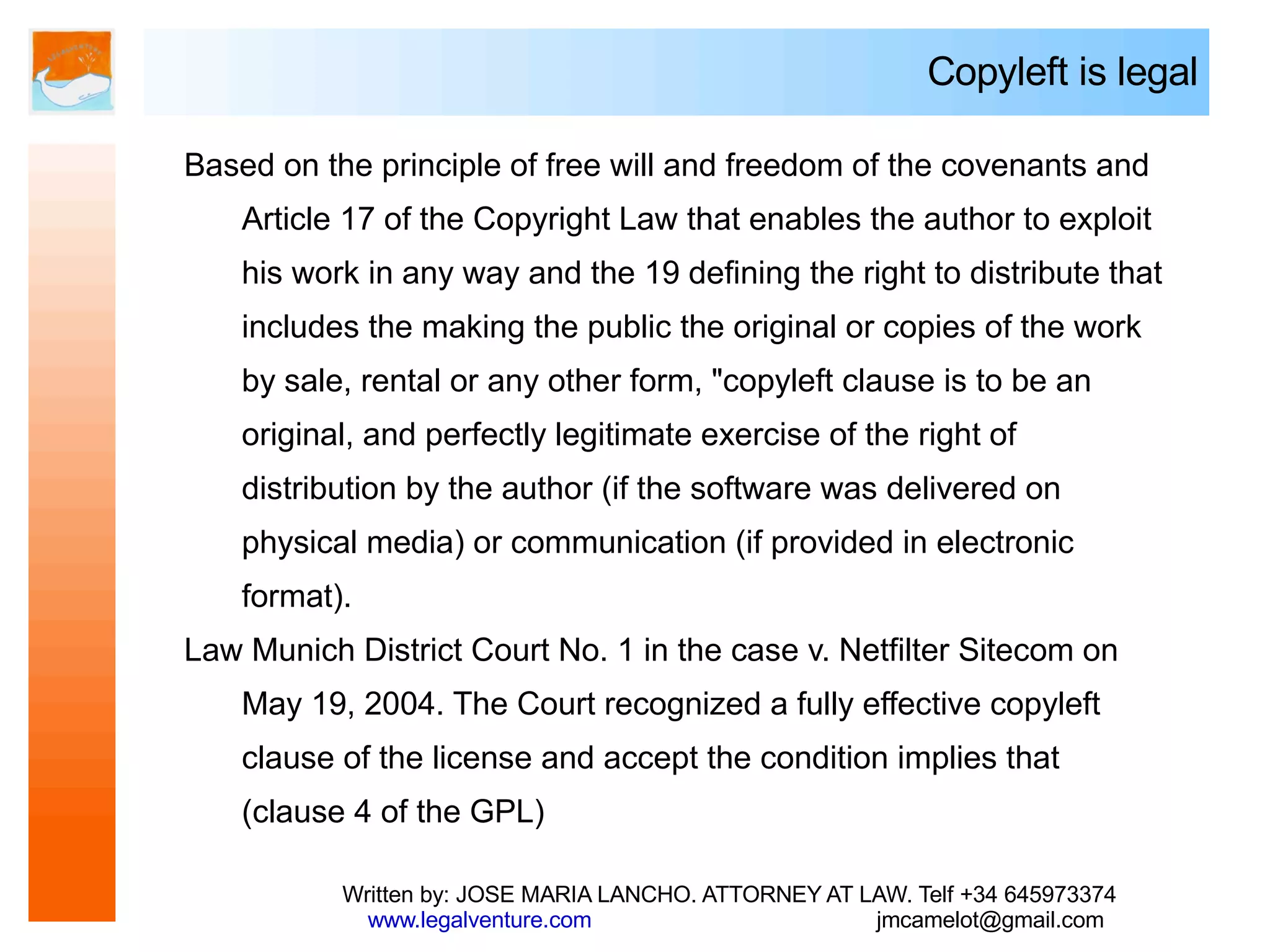 Copyleft is legal

Based on the principle of free will and freedom of the covenants and
    Article 17 of the Copyright Law that enables the author to exploit
    his work in any way and the 19 defining the right to distribute that
    includes the making the public the original or copies of the work
    by sale, rental or any other form, "copyleft clause is to be an
    original, and perfectly legitimate exercise of the right of
    distribution by the author (if the software was delivered on
    physical media) or communication (if provided in electronic
    format).
Law Munich District Court No. 1 in the case v. Netfilter Sitecom on
    May 19, 2004. The Court recognized a fully effective copyleft
    clause of the license and accept the condition implies that
    (clause 4 of the GPL)

           Written by: JOSE MARIA LANCHO. ATTORNEY AT LAW. Telf +34 645973374
             www.legalventure.com                      jmcamelot@gmail.com
 