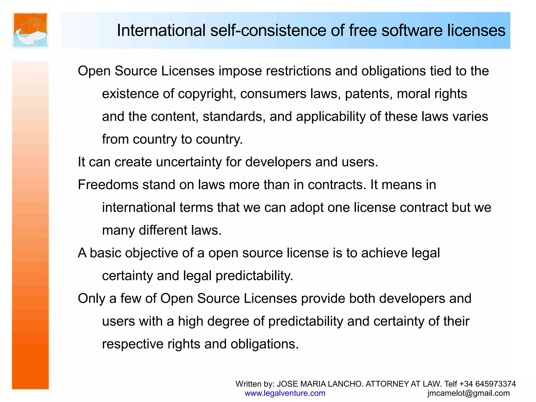International self-consistence of free software licenses

Open Source Licenses impose restrictions and obligations tied to the
    existence of copyright, consumers laws, patents, moral rights
    and the content, standards, and applicability of these laws varies
    from country to country.
It can create uncertainty for developers and users.
Freedoms stand on laws more than in contracts. It means in
    international terms that we can adopt one license contract but we
    many different laws.
A basic objective of a open source license is to achieve legal
    certainty and legal predictability.
Only a few of Open Source Licenses provide both developers and
    users with a high degree of predictability and certainty of their
    respective rights and obligations.

                            Written by: JOSE MARIA LANCHO. ATTORNEY AT LAW. Telf +34 645973374
                             www.legalventure.com                       jmcamelot@gmail.com
 