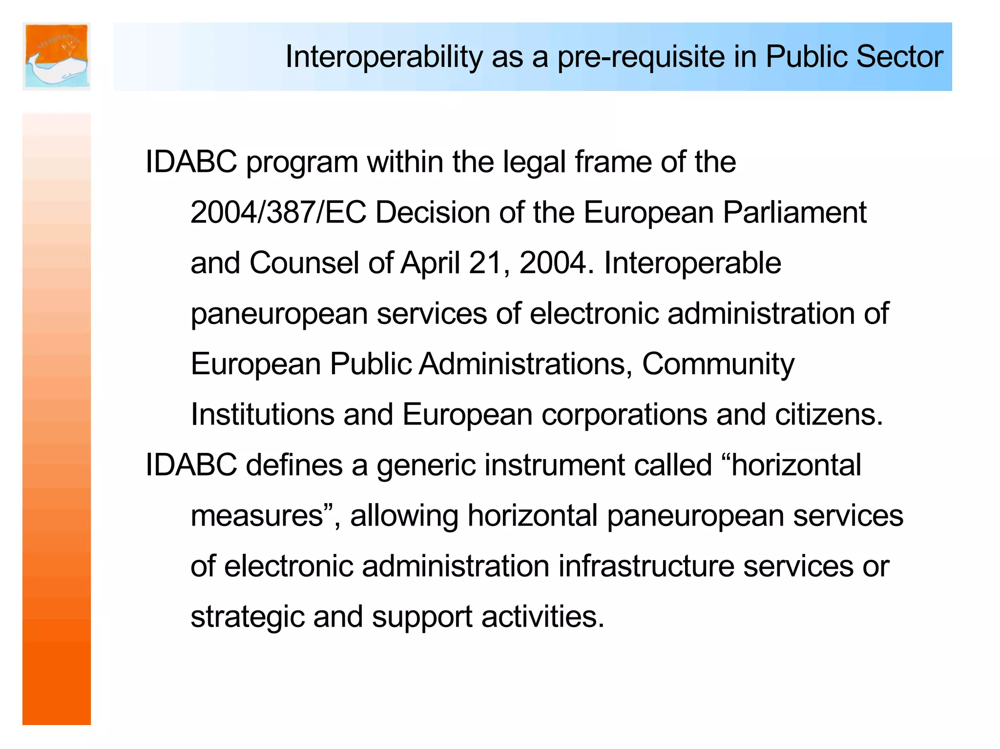 Interoperability as a pre-requisite in Public Sector


IDABC program within the legal frame of the
   2004/387/EC Decision of the European Parliament
   and Counsel of April 21, 2004. Interoperable
   paneuropean services of electronic administration of
   European Public Administrations, Community
   Institutions and European corporations and citizens.
IDABC defines a generic instrument called “horizontal
   measures”, allowing horizontal paneuropean services
   of electronic administration infrastructure services or
   strategic and support activities.
 