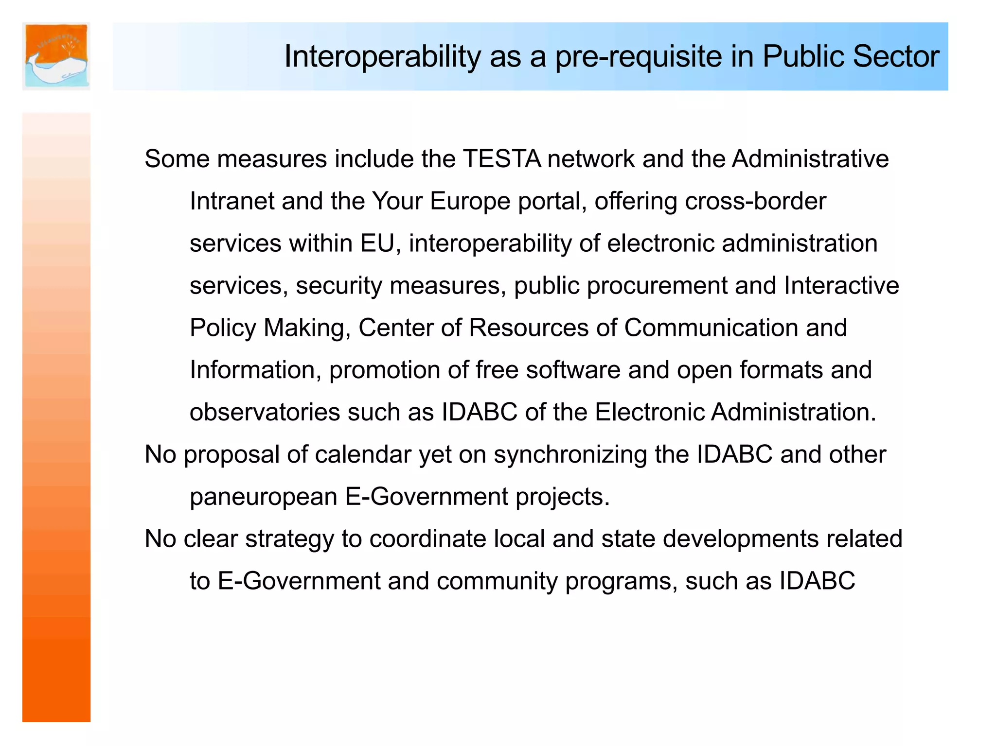 Interoperability as a pre-requisite in Public Sector


Some measures include the TESTA network and the Administrative
    Intranet and the Your Europe portal, offering cross-border
    services within EU, interoperability of electronic administration
    services, security measures, public procurement and Interactive
    Policy Making, Center of Resources of Communication and
    Information, promotion of free software and open formats and
    observatories such as IDABC of the Electronic Administration.
No proposal of calendar yet on synchronizing the IDABC and other
    paneuropean E-Government projects.
No clear strategy to coordinate local and state developments related
    to E-Government and community programs, such as IDABC
 