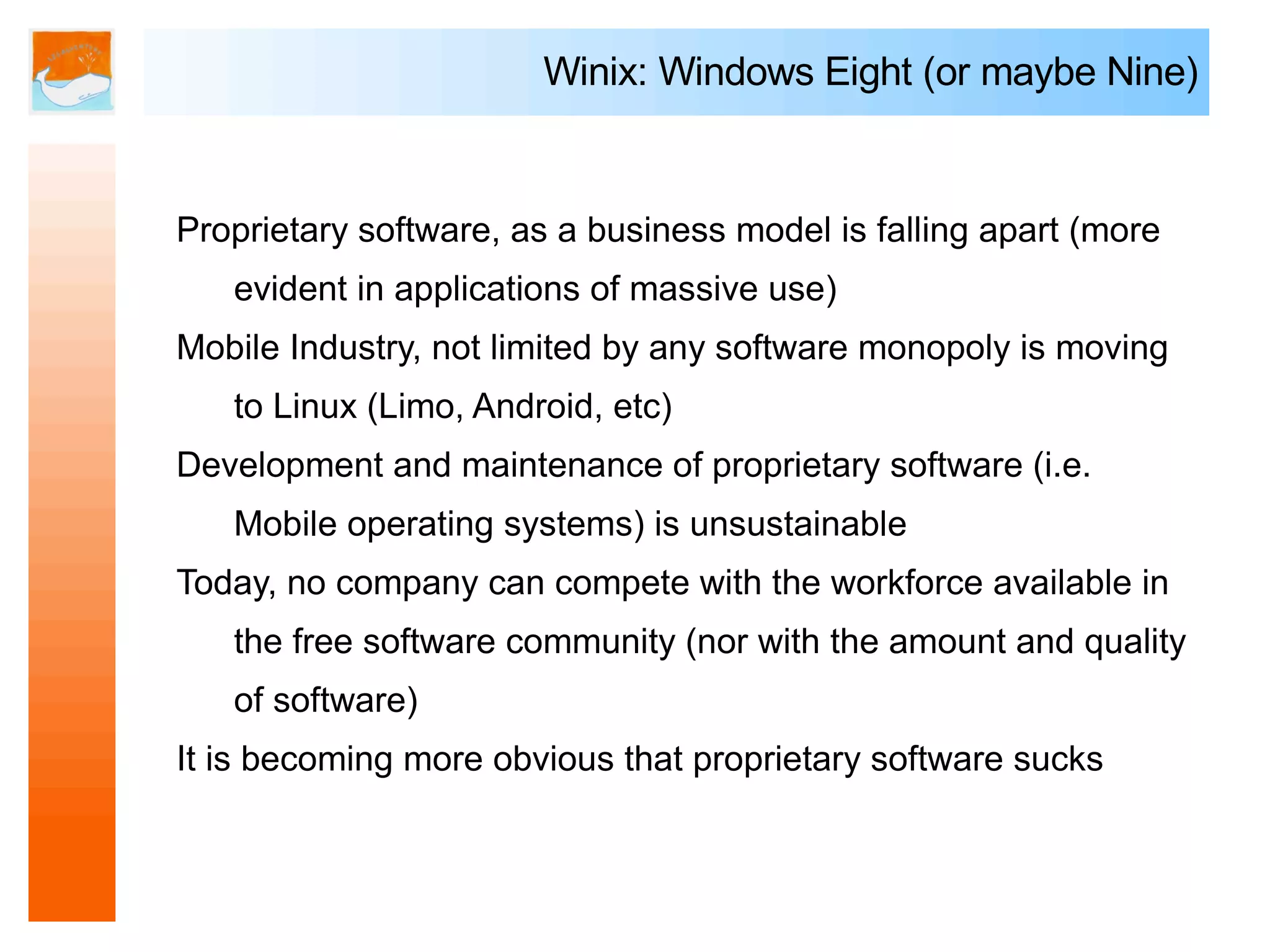 Winix: Windows Eight (or maybe Nine)


Proprietary software, as a business model is falling apart (more
   evident in applications of massive use)
Mobile Industry, not limited by any software monopoly is moving
   to Linux (Limo, Android, etc)
Development and maintenance of proprietary software (i.e.
   Mobile operating systems) is unsustainable
Today, no company can compete with the workforce available in
   the free software community (nor with the amount and quality
   of software)
It is becoming more obvious that proprietary software sucks
 