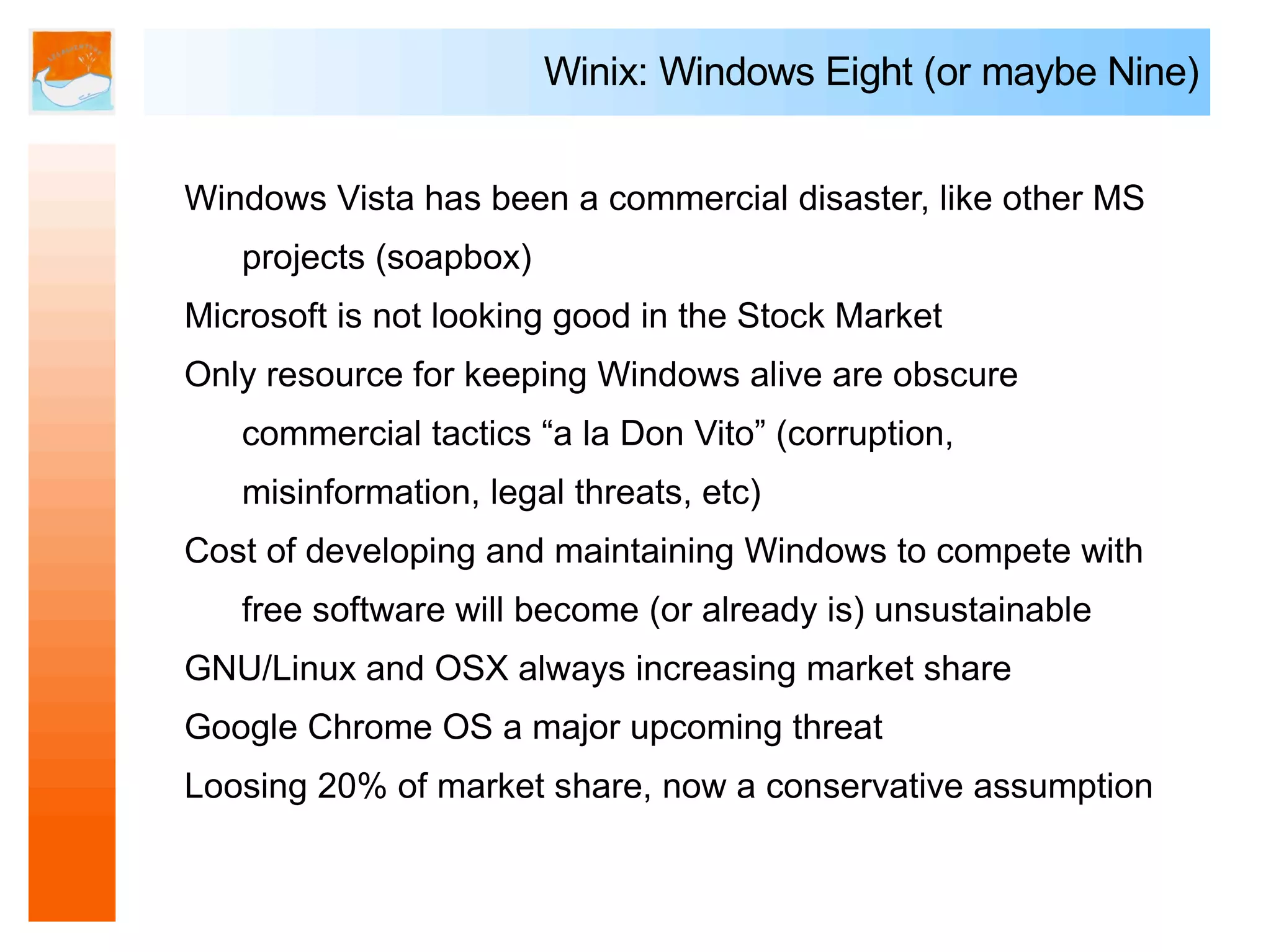 Winix: Windows Eight (or maybe Nine)


Windows Vista has been a commercial disaster, like other MS
   projects (soapbox)
Microsoft is not looking good in the Stock Market
Only resource for keeping Windows alive are obscure
   commercial tactics “a la Don Vito” (corruption,
   misinformation, legal threats, etc)
Cost of developing and maintaining Windows to compete with
   free software will become (or already is) unsustainable
GNU/Linux and OSX always increasing market share
Google Chrome OS a major upcoming threat
Loosing 20% of market share, now a conservative assumption
 