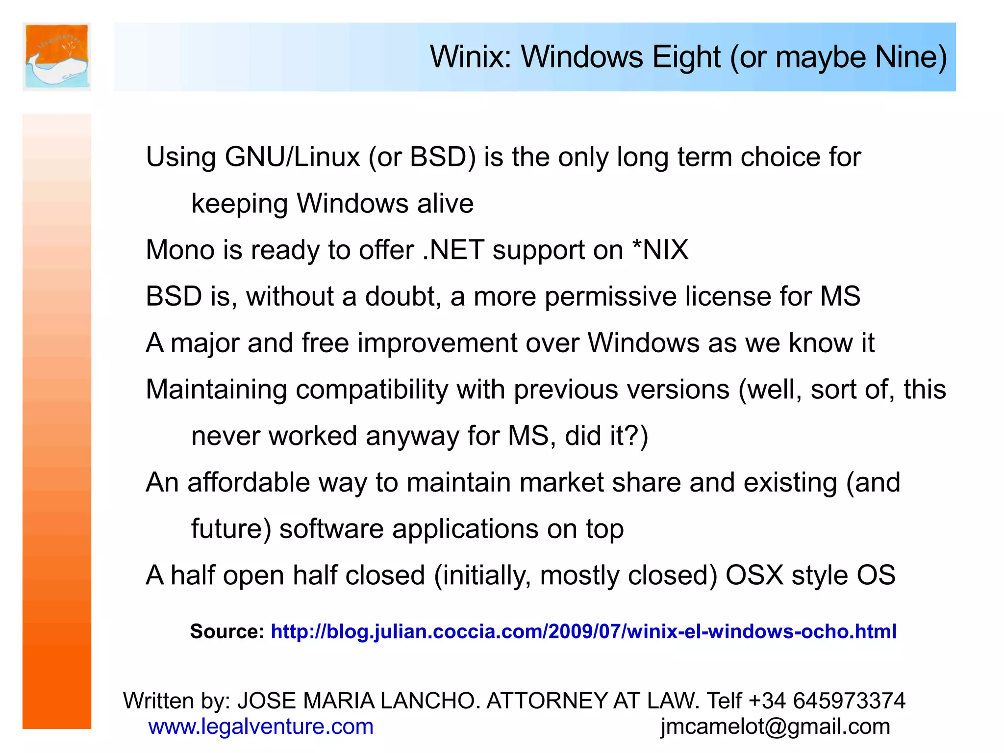 Winix: Windows Eight (or maybe Nine)


 Using GNU/Linux (or BSD) is the only long term choice for
     keeping Windows alive
 Mono is ready to offer .NET support on *NIX
 BSD is, without a doubt, a more permissive license for MS
 A major and free improvement over Windows as we know it
 Maintaining compatibility with previous versions (well, sort of, this
     never worked anyway for MS, did it?)
 An affordable way to maintain market share and existing (and
     future) software applications on top
 A half open half closed (initially, mostly closed) OSX style OS
     Source: http://blog.julian.coccia.com/2009/07/winix-el-windows-ocho.html


Written by: JOSE MARIA LANCHO. ATTORNEY AT LAW. Telf +34 645973374
  www.legalventure.com                      jmcamelot@gmail.com
 