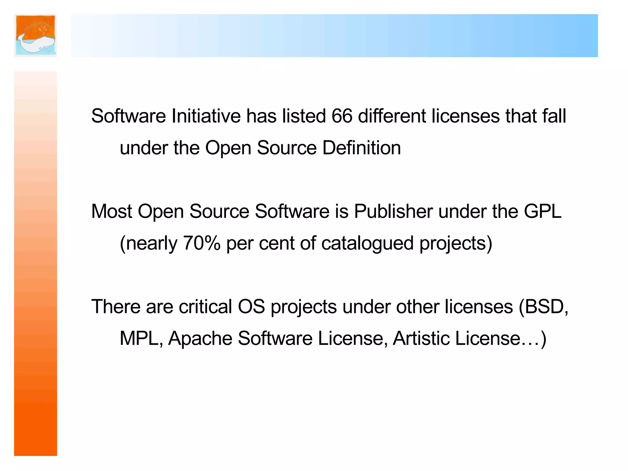 Software Initiative has listed 66 different licenses that fall
   under the Open Source Definition


Most Open Source Software is Publisher under the GPL
   (nearly 70% per cent of catalogued projects)


There are critical OS projects under other licenses (BSD,
   MPL, Apache Software License, Artistic License…)
 