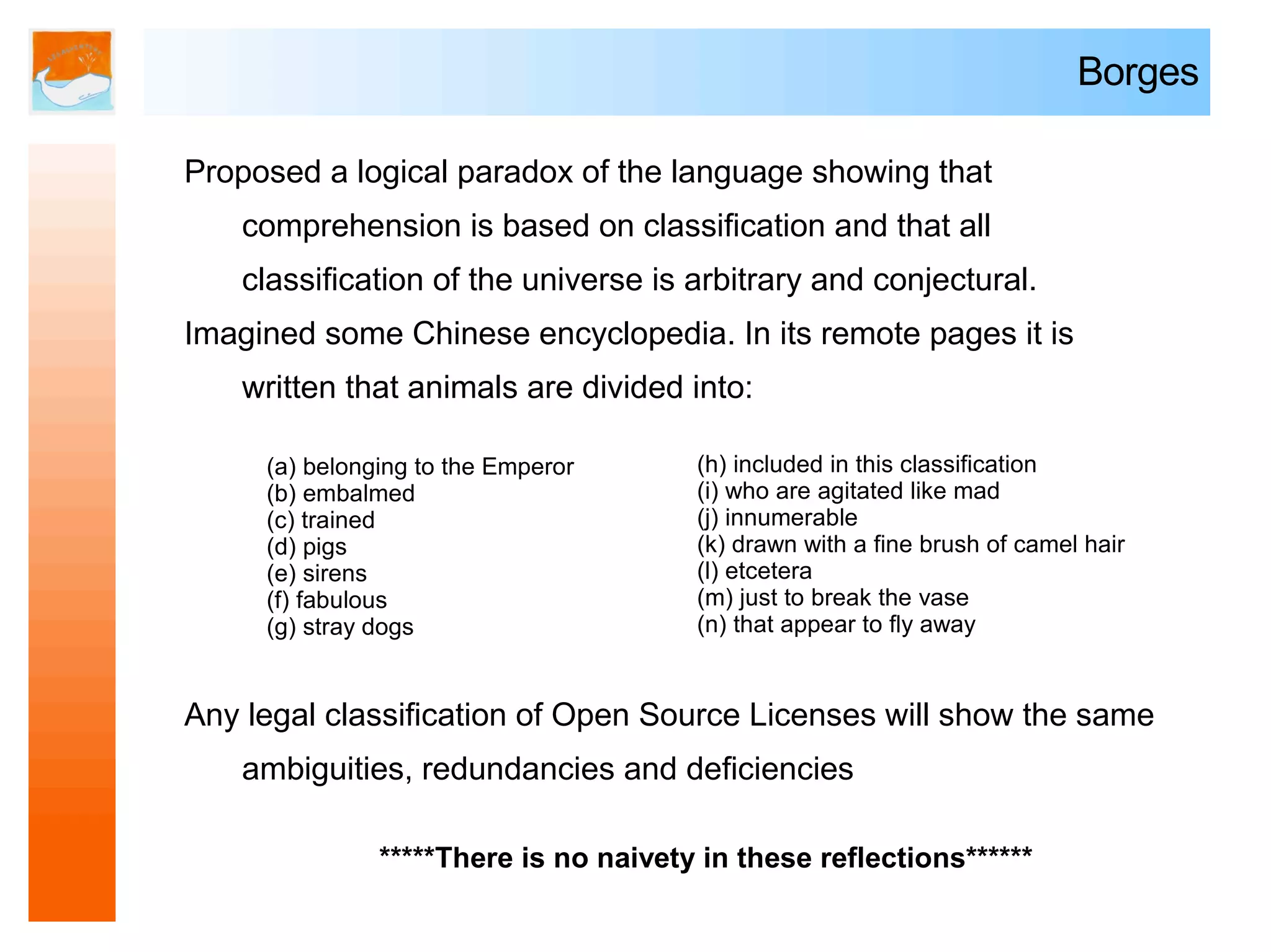 Borges

Proposed a logical paradox of the language showing that
   comprehension is based on classification and that all
   classification of the universe is arbitrary and conjectural.
Imagined some Chinese encyclopedia. In its remote pages it is
   written that animals are divided into:

     (a) belonging to the Emperor      (h) included in this classification
     (b) embalmed                      (i) who are agitated like mad
     (c) trained                       (j) innumerable
     (d) pigs                          (k) drawn with a fine brush of camel hair
     (e) sirens                        (l) etcetera
     (f) fabulous                      (m) just to break the vase
     (g) stray dogs                    (n) that appear to fly away


Any legal classification of Open Source Licenses will show the same
   ambiguities, redundancies and deficiencies

               *****There is no naivety in these reflections******
 