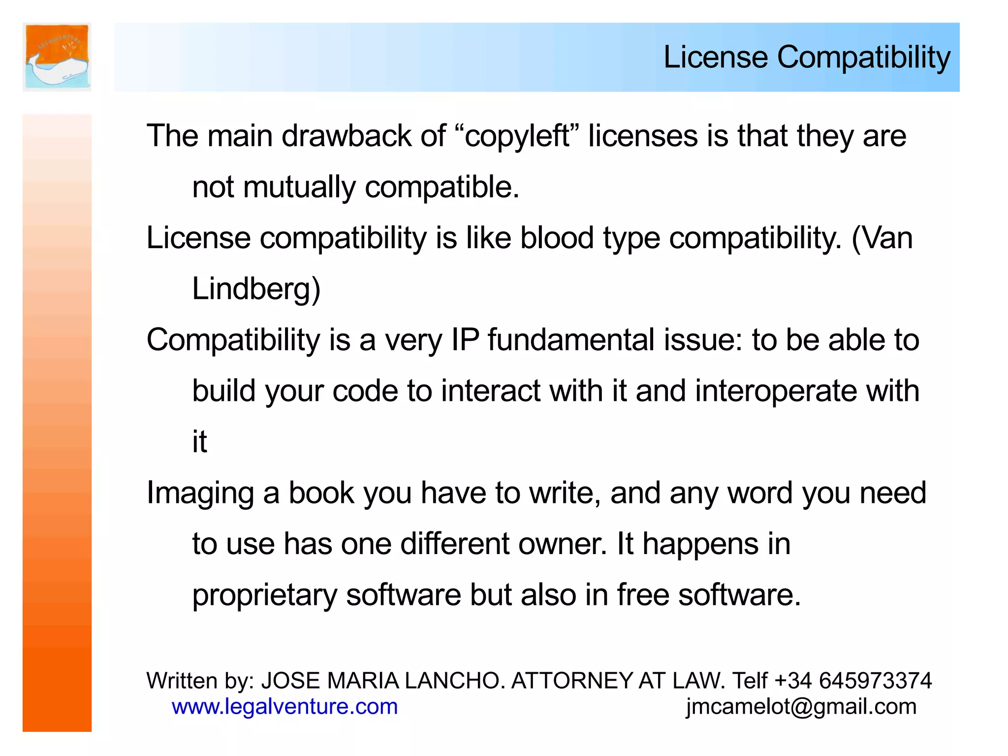 License Compatibility

The main drawback of “copyleft” licenses is that they are
   not mutually compatible.
License compatibility is like blood type compatibility. (Van
   Lindberg)
Compatibility is a very IP fundamental issue: to be able to
   build your code to interact with it and interoperate with
   it
Imaging a book you have to write, and any word you need
   to use has one different owner. It happens in
   proprietary software but also in free software.

Written by: JOSE MARIA LANCHO. ATTORNEY AT LAW. Telf +34 645973374
  www.legalventure.com                      jmcamelot@gmail.com
 