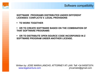 Software compatibility


SOFTWARE PROGRAMS DISTRIBUTED UNDER DIFFERENT
LICENSES: CONFLICTS V. LEGAL PROVISIONS

●   TO WORK TOGETHER

● OR TO CREATE SOFTWARE BASED ON THE COMBINATION OF
THAT SOFTWARE PROGRAMS

● OR TO DISTRIBUTE OPEN SOURCE CODE INCORPORED IN Z
SOFTWARE PROGRAM UNDER ANOTHER LICENSE.




Written by: JOSE MARIA LANCHO. ATTORNEY AT LAW. Telf +34 645973374
  www.legalventure.com                      jmcamelot@gmail.com
 
