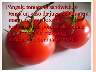 Póngale tomate al sándwich, o tenga un vaso de jugo de tomate a mano, o póngale salsa a las tostadas. Una porción de tomate por día, baja el riesgo de enfermedad coronaria un 30.  