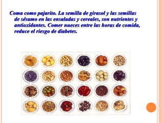 Coma como pajarito. La semilla de girasol y las semillas de sésamo en las ensaladas y cereales, son nutrientes y antioxidantes. Comer nueces entre las horas de comida, reduce el riesgo de diabetes.  