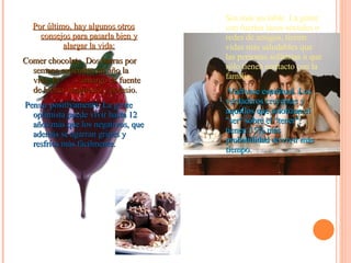 Por último, hay algunos otros consejos para pasarla bien y alargar la vida: Comer chocolate. Dos barras por semana extienden un año la vida. El  amargo es fuente de hierro, magnesio y potasio. Pensar positivamente. La gente optimista puede vivir hasta 12 años más que los negativos, que además se agarran gripes y resfríos más fácilmente.  Sea más sociable. La gente con fuertes lazos sociales o redes de amigos, tienen vidas más saludables que las personas solitarias o que sólo tienen contacto con la familia. Vuélvase espiritual. Los verdaderos creyentes y aquellos que priorizan el "ser" sobre el “tener", tienen 35% más probabilidad de vivir más tiempo. 