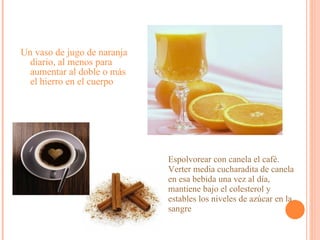 Un vaso de jugo de naranja diario, al menos para aumentar al doble o más el hierro en el cuerpo Espolvorear con canela el café. Verter media cucharadita de canela en esa bebida una vez al día, mantiene bajo el colesterol y estables los niveles de azúcar en la sangre  