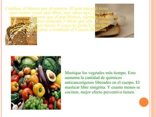 Cambiar el blanco por el marrón. El pan integral tiene casi cuatro veces más fibra, tres veces más zinc y casi dos veces el hierro que el pan blanco, además, los que comen pan blanco aumenta 5 libras por año. Y coma las cortezas, pues tienen 8 veces as pronylysina que anima a las enzimas a combatir el Cáncer de colon Mastique los vegetales más tiempo. Esto aumenta la cantidad de químicos anticancerígenos liberados en el cuerpo. El masticar libre sinigrina. Y cuanto menos se cocinen, mejor efecto preventivo tienen. 