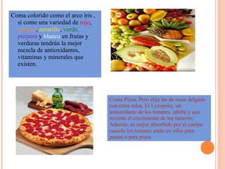 Coma colorido como el arco iris , si come una variedad de  rojo ,  naranja ,  amarillo ,  verde,   púrpura  y  blanco  en frutas y verduras tendrán la mejor mezcla de antioxidantes, vitaminas y minerales que existen. Coma Pizza. Pero elija las de masa delgada con extra salsa. El Lycopene, un antioxidante de los tomates, inhibe y aun revierte el crecimiento de los tumores. Además, es mejor absorbido por el cuerpo cuando los tomates están en salsa para pastas o para pizza. 