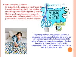Limpie su cepillo de dientes.  El contacto de los gérmenes en el vasito de los cepillos puede ser fatal. Los cepillos por sí mismos pueden esparcir gripes y resfríos. Habría que limpiarlos cuatro veces a la semana, sobre todo después de enfermedades, y mantenerlos separados de otros cepillos. Haga rompecabezas, crucigramas o sudokus, o aprenda un idioma, alguna habilidad nueva o lea un libro y memorice párrafos. Estimular su mente lo anima a formar nuevos caminos mentales, y fortifica la memoria. Una persona de 50 años activa mentalmente, tiene mejor memoria que una persona vaga de la mitad de su edad. 