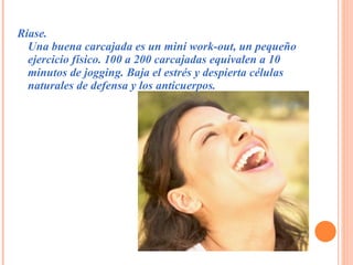 Ríase. Una buena carcajada es un mini work-out, un pequeño ejercicio físico. 100 a 200 carcajadas equivalen a 10 minutos de jogging. Baja el estrés y despierta células naturales de defensa y los anticuerpos.  