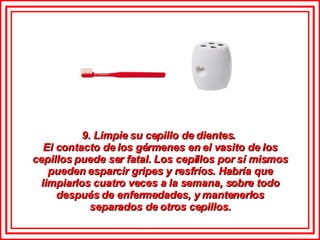 9. Limpie su cepillo de dientes.  El contacto de los gérmenes en el vasito de los cepillos puede ser fatal. Los cepillos por sí mismos pueden esparcir gripes y resfríos. Habría que limpiarlos cuatro veces a la semana, sobre todo después de enfermedades, y mantenerlos separados de otros cepillos. 