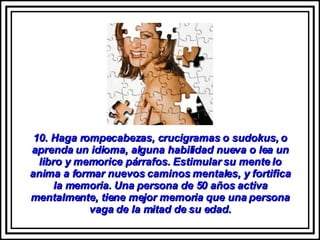 10. Haga rompecabezas, crucigramas o sudokus, o aprenda un idioma, alguna habilidad nueva o lea un libro y memorice párrafos. Estimular su mente lo anima a formar nuevos caminos mentales, y fortifica la memoria. Una persona de 50 años activa mentalmente, tiene mejor memoria que una persona vaga de la mitad de su edad. 