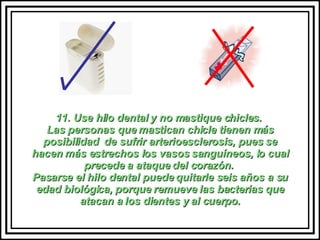 11. Use hilo dental y no mastique chicles.  Las personas que mastican chicle tienen más posibilidad  de sufrir arterioesclerosis, pues se hacen más estrechos los vasos sanguíneos, lo cual precede a ataque del corazón.  Pasarse el hilo dental puede quitarle seis años a su edad biológica, porque remueve las bacterias que atacan a los dientes y al cuerpo. 