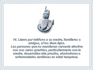 14. Llame por teléfono a su madre, familiares o amigos, si los tiene lejos. Las personas que no mantienen cercanía afectiva con sus seres queridos, particularmente con la madre, desarrollan alta presión, alcoholismo o enfermedades cardíacas en edad temprana. 