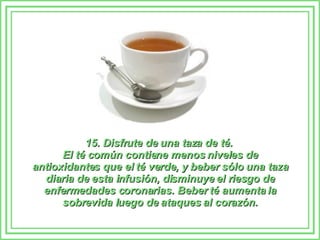 15. Disfrute de una taza de té.  El té común contiene menos niveles de antioxidantes que el té verde, y beber sólo una taza diaria de esta infusión, disminuye el riesgo de enfermedades coronarias. Beber té aumenta la sobrevida luego de ataques al corazón. 