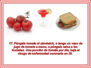 17. Póngale tomate al sándwich, o tenga un vaso de jugo de tomate a mano, o póngale salsa a las tostadas. Una porción de tomate por día, baja el riesgo de enfermedad coronaria un 30.  