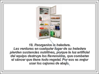 18. Reorganice la heladera. Las verduras en cualquier lugar de su heladera pierden sustancias nutritivas, porque la luz artificial del equipo destruye los flavenoides, que combaten el cáncer que tiene todo vegetal. Por eso es mejor usar los cajones de abajo.  