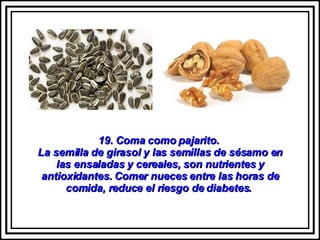 19. Coma como pajarito.  La semilla de girasol y las semillas de sésamo en las ensaladas y cereales, son nutrientes y antioxidantes. Comer nueces entre las horas de comida, reduce el riesgo de diabetes.  