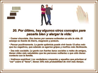 20. Por último, hay algunos otros consejos para pasarla bien y alargar la vida: Comer chocolate. Dos barras por semana extienden un año la vida. El  amargo es fuente de hierro, magnesio y potasio. Pensar positivamente. La gente optimista puede vivir hasta 12 años más que los negativos, que además se agarran gripes y resfríos más fácilmente.  Sea más sociable. La gente con fuertes lazos sociales o redes de amigos, tienen vidas más saludables que las personas solitarias o que sólo tienen contacto con la familia. Vuélvase espiritual. Los verdaderos creyentes y aquellos que priorizan el "ser" sobre el “tener", tienen 35% más probabilidad de vivir más tiempo. 
