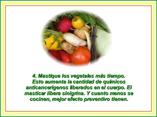 4. Mastique los vegetales más tiempo. Esto aumenta la cantidad de químicos anticancerígenos liberados en el cuerpo. El masticar libera sinigrina. Y cuanto menos se cocinen, mejor efecto preventivo tienen. 