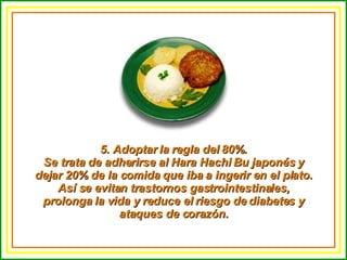 5. Adoptar la regla del 80%. Se trata de adherirse al Hara Hachi Bu japonés y dejar 20% de la comida que iba a ingerir en el plato. Así se evitan trastornos gastrointestinales, prolonga la vida y reduce el riesgo de diabetes y ataques de corazón. 