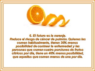 6. El futuro es la naranja. Reduce el riesgo de cáncer de pulmón. Quienes las comen habitualmente, tienen 30% menos  posibilidad de contraer la enfermedad y las personas que comen cuatro porciones de frutos cítricos por día, tiene un 40% menos posibilidad, que aquellos que comen menos de una por día. 