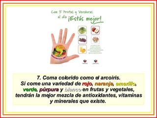 7. Coma colorido como el arcoiris. Si come una variedad de  rojo ,  naranja ,  amarillo ,  verde ,  púrpura  y  blanco  en frutas y vegetales, tendrán la mejor mezcla de antioxidantes, vitaminas y minerales que existe.  