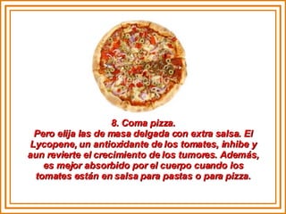 8. Coma pizza. Pero elija las de masa delgada con extra salsa. El Lycopene, un antioxidante de los tomates, inhibe y aun revierte el crecimiento de los tumores. Además, es mejor absorbido por el cuerpo cuando los tomates están en salsa para pastas o para pizza. 