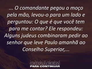 ... O comandante pegou o moço
pela mão, levou-o para um lado e
perguntou: O que é que você tem
para me contar? Ele respondeu:
Alguns judeus combinaram pedir ao
senhor que leve Paulo amanhã ao
Conselho Superior,...
 