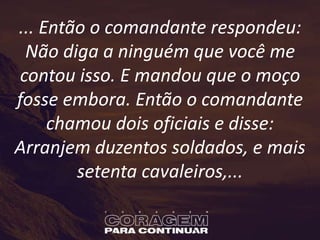 ... Então o comandante respondeu:
Não diga a ninguém que você me
contou isso. E mandou que o moço
fosse embora. Então o comandante
chamou dois oficiais e disse:
Arranjem duzentos soldados, e mais
setenta cavaleiros,...
 