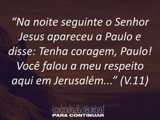 “Na noite seguinte o Senhor
Jesus apareceu a Paulo e
disse: Tenha coragem, Paulo!
Você falou a meu respeito
aqui em Jerusalém...” (V.11)
 