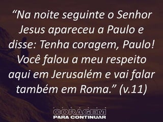 “Na noite seguinte o Senhor
Jesus apareceu a Paulo e
disse: Tenha coragem, Paulo!
Você falou a meu respeito
aqui em Jerusalém e vai falar
também em Roma.” (v.11)
 