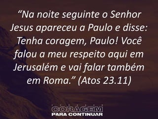 “Na noite seguinte o Senhor
Jesus apareceu a Paulo e disse:
Tenha coragem, Paulo! Você
falou a meu respeito aqui em
Jerusalém e vai falar também
em Roma.” (Atos 23.11)
 