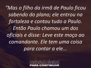 “Mas o filho da irmã de Paulo ficou
sabendo do plano; ele entrou na
fortaleza e contou tudo a Paulo.
Então Paulo chamou um dos
oficiais e disse: Leve este moço ao
comandante. Ele tem uma coisa
para contar a ele...
 
