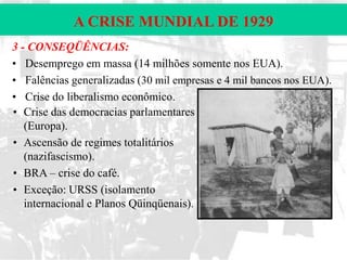 A CRISE MUNDIAL DE 1929
3 - CONSEQÜÊNCIAS:
• Desemprego em massa (14 milhões somente nos EUA).
• Falências generalizadas (30 mil empresas e 4 mil bancos nos EUA).
• Crise do liberalismo econômico.
• Crise das democracias parlamentares
(Europa).
• Ascensão de regimes totalitários
(nazifascismo).
• BRA – crise do café.
• Exceção: URSS (isolamento
internacional e Planos Qüinqüenais).

 