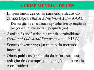 A CRISE MUNDIAL DE 1929
• Empréstimos agrícolas para endividados do
campo (Agricultural Adjustment Act – AAA).
– Destruição de excedentes agrícolas (recuperação de
preços e eliminação da superprodução).

• Auxílio às indústrias e garantias trabalhistas
(National Industrial Recovery Act – NIRA).
• Seguro desemprego (aumento do mercado
interno).
• Obras públicas (melhoria da infra-estrutura,
redução do desemprego e geração de mercado
consumidor).

 