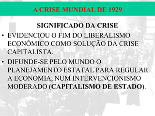 A CRISE MUNDIAL DE 1929
SIGNIFICADO DA CRISE
• EVIDENCIOU O FIM DO LIBERALISMO
ECONÔMICO COMO SOLUÇÃO DA CRISE
CAPITALISTA.
• DIFUNDE-SE PELO MUNDO O
PLANEJAMENTO ESTATAL PARA REGULAR
A ECONOMIA, NUM INTERVENCIONISMO
MODERADO (CAPITALISMO DE ESTADO).

 