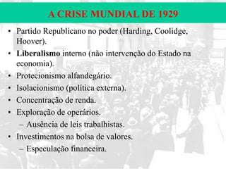 A CRISE MUNDIAL DE 1929
• Partido Republicano no poder (Harding, Coolidge,
Hoover).
• Liberalismo interno (não intervenção do Estado na
economia).
• Protecionismo alfandegário.
• Isolacionismo (política externa).
• Concentração de renda.
• Exploração de operários.
– Ausência de leis trabalhistas.
• Investimentos na bolsa de valores.
– Especulação financeira.

 