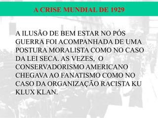 A CRISE MUNDIAL DE 1929
A ILUSÃO DE BEM ESTAR NO PÓS
GUERRA FOI ACOMPANHADA DE UMA
POSTURA MORALISTA COMO NO CASO
DA LEI SECA. AS VEZES, O
CONSERVADORISMO AMERICANO
CHEGAVA AO FANATISMO COMO NO
CASO DA ORGANIZAÇÃO RACISTA KU
KLUX KLAN.

 